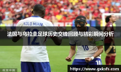 法国与乌拉圭足球历史交锋回顾与精彩瞬间分析